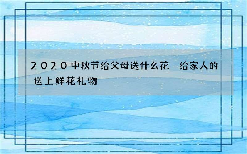 2020中秋节给父母送什么花 给家人的送上鲜花礼物